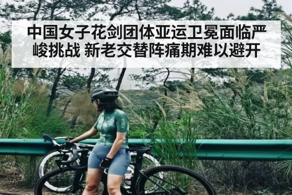 中国女子花剑团体亚运卫冕面临严峻挑战 新老交替阵痛期难以避开（kaiyun）