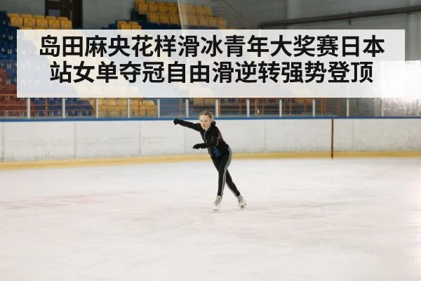岛田麻央花样滑冰青年大奖赛日本站女单夺冠自由滑逆转强势登顶 - kaiyun