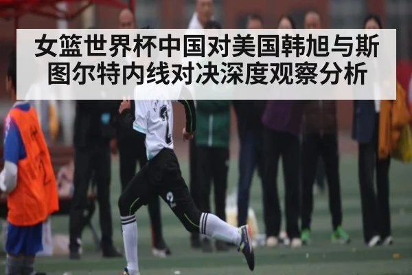 女篮世界杯中国对美国韩旭与斯图尔特内线对决深度观察分析 - kaiyun