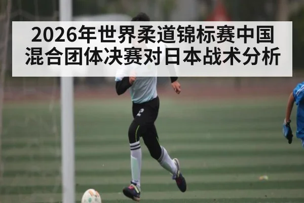2026年世界柔道锦标赛中国混合团体决赛对日本战术分析（kaiyun）